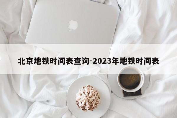 北京地铁时间表查询-2023年地铁时间表