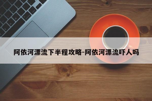 阿依河漂流下半程攻略-阿依河漂流吓人吗