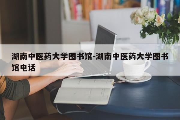 湖南中医药大学图书馆-湖南中医药大学图书馆电话