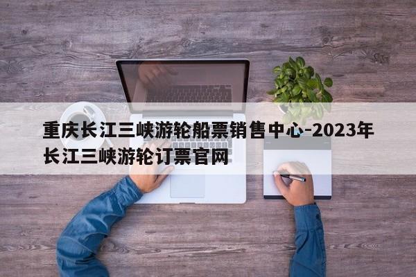 重庆长江三峡游轮船票销售中心-2023年长江三峡游轮订票官网