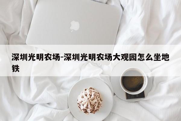 深圳光明农场-深圳光明农场大观园怎么坐地铁