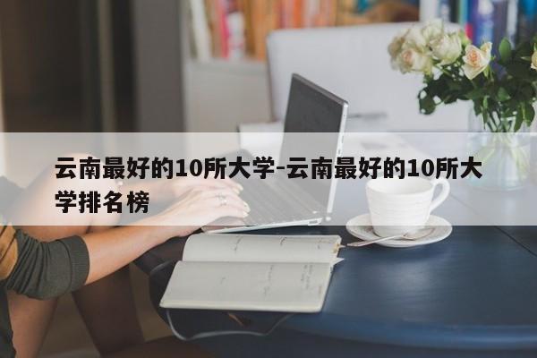 云南最好的10所大学-云南最好的10所大学排名榜