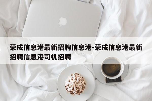 荣成信息港最新招聘信息港-荣成信息港最新招聘信息港司机招聘