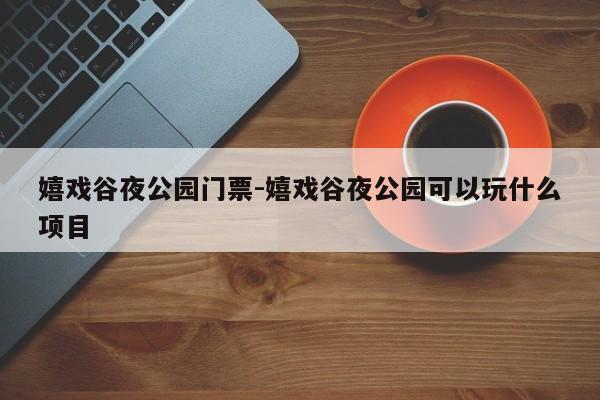 嬉戏谷夜公园门票-嬉戏谷夜公园可以玩什么项目