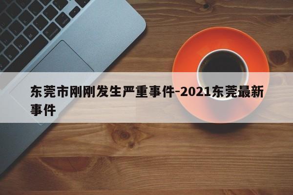 东莞市刚刚发生严重事件-2021东莞最新事件