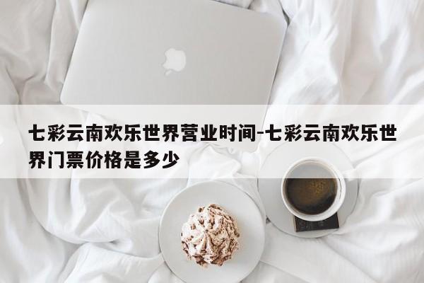 七彩云南欢乐世界营业时间-七彩云南欢乐世界门票价格是多少