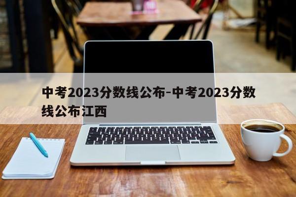 中考2023分数线公布-中考2023分数线公布江西