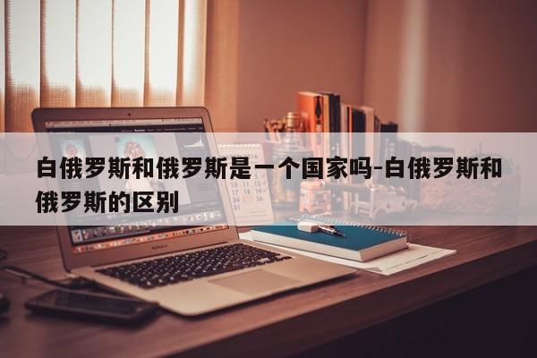 白俄罗斯和俄罗斯是一个国家吗-白俄罗斯和俄罗斯的区别