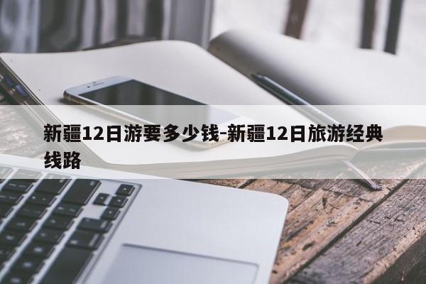 新疆12日游要多少钱-新疆12日旅游经典线路