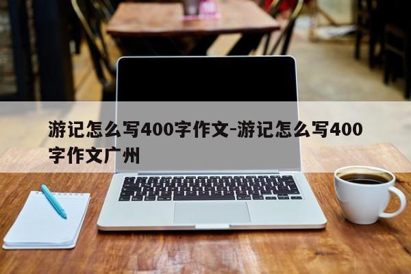 游记怎么写400字作文-游记怎么写400字作文广州