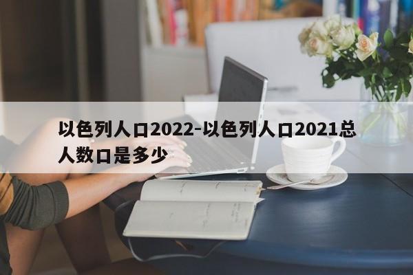 以色列人口2022-以色列人口2021总人数口是多少