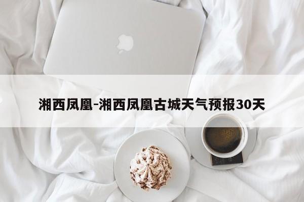 湘西凤凰-湘西凤凰古城天气预报30天