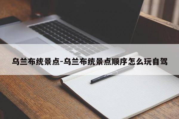 乌兰布统景点-乌兰布统景点顺序怎么玩自驾