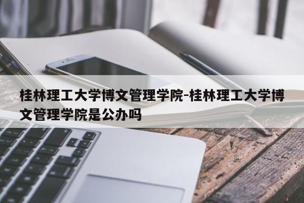 桂林理工大学博文管理学院-桂林理工大学博文管理学院是公办吗