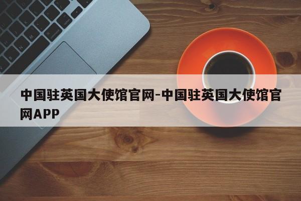 中国驻英国大使馆官网-中国驻英国大使馆官网APP