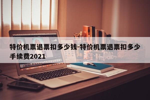 特价机票退票扣多少钱-特价机票退票扣多少手续费2021