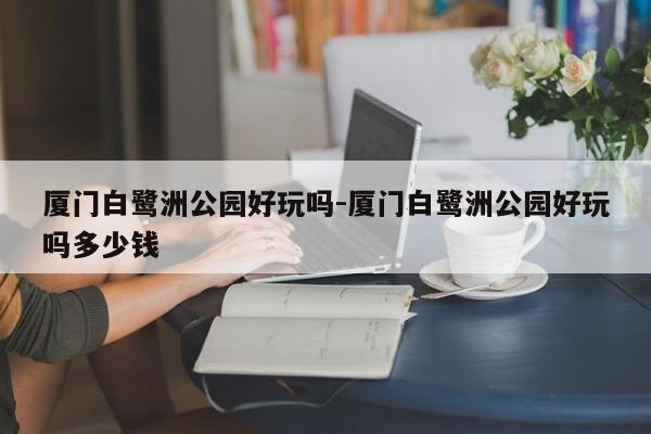 厦门白鹭洲公园好玩吗-厦门白鹭洲公园好玩吗多少钱