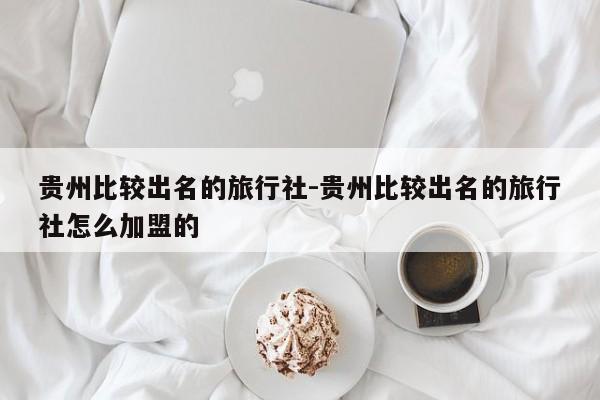 贵州比较出名的旅行社-贵州比较出名的旅行社怎么加盟的