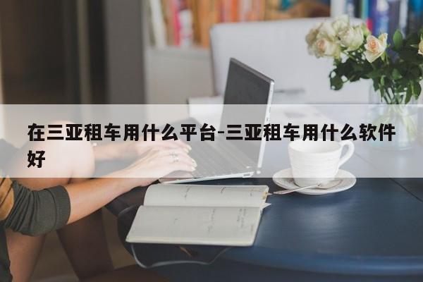 在三亚租车用什么平台-三亚租车用什么软件好