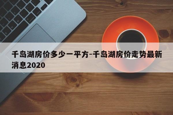 千岛湖房价多少一平方-千岛湖房价走势最新消息2020