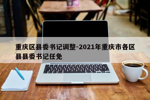 重庆区县委书记调整-2021年重庆市各区县县委书记任免