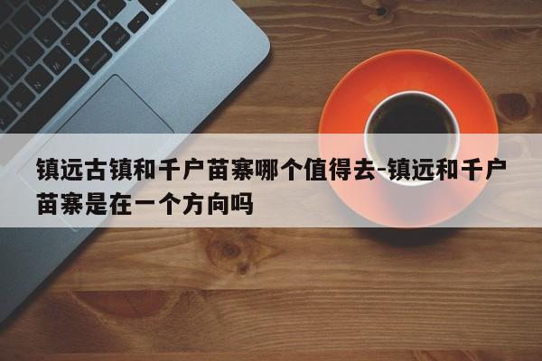 镇远古镇和千户苗寨哪个值得去-镇远和千户苗寨是在一个方向吗